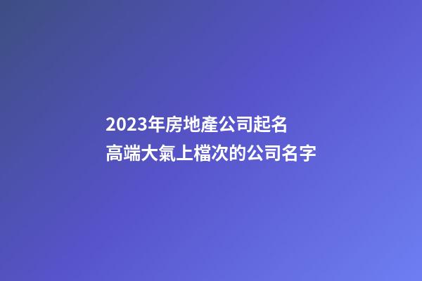2023年房地產公司起名 高端大氣上檔次的公司名字